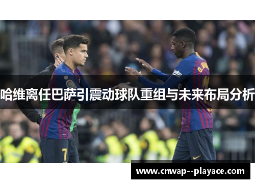 哈维离任巴萨引震动球队重组与未来布局分析 哈维离任巴萨引震动球队重组与未来布局分析