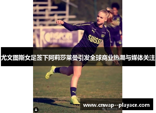 尤文图斯女足签下阿莉莎莱曼引发全球商业热潮与媒体关注 尤文图斯女足签下阿莉莎莱曼引发全球商业热潮与媒体关注