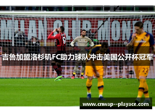 吉鲁加盟洛杉矶FC助力球队冲击美国公开杯冠军 吉鲁加盟洛杉矶FC助力球队冲击美国公开杯冠军