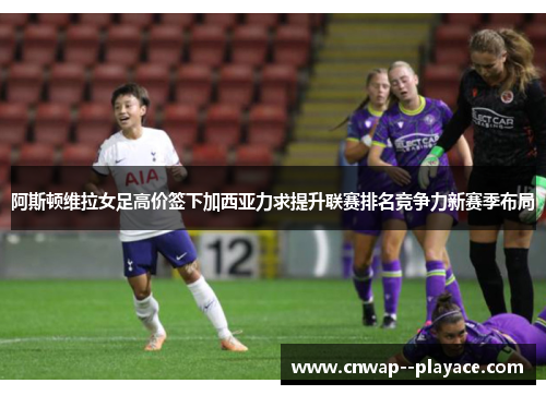 阿斯顿维拉女足高价签下加西亚力求提升联赛排名竞争力新赛季布局