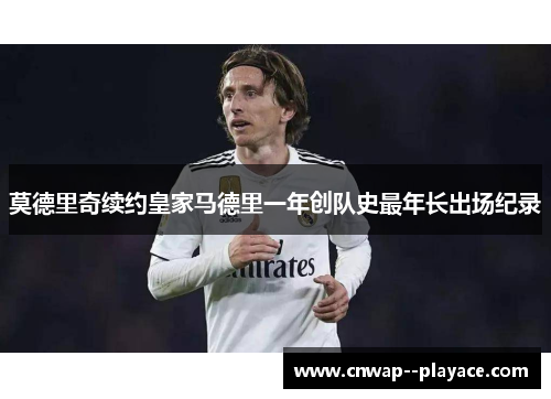 莫德里奇续约皇家马德里一年创队史最年长出场纪录 莫德里奇续约皇家马德里一年创队史最年长出场纪录