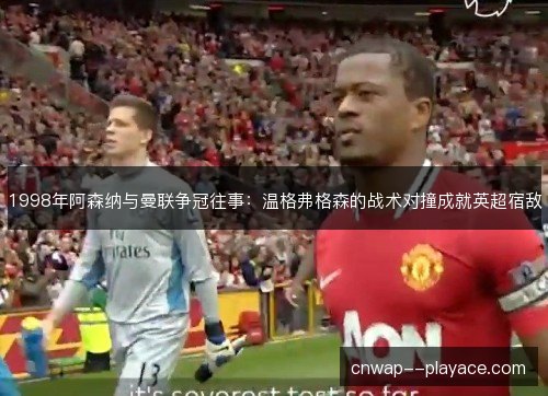 1998年阿森纳与曼联争冠往事:温格弗格森的战术对撞成就英超宿敌 1998年阿森纳与曼联争冠往事:温格弗格森的战术对撞成就英超宿敌